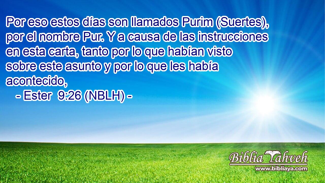  Por eso estos días son llamados Purim (Suertes), por el nombre Pur. Y a causa de las instrucciones en esta carta, tanto por lo que habían visto sobre este asunto y por lo que les había acontecido, 