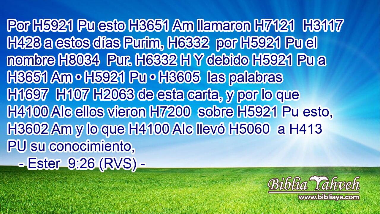 Por H5921 Pu esto H3651 Am llamaron H7121  H3117 H428 a estos días Purim, H6332  por H5921 Pu el nombre H8034  Pur. H6332 H Y debido H5921 Pu a H3651 Am • H5921 Pu • H3605  las palabras H1697  H107 H2063 de esta carta, y por lo que H4100 AIc ellos vieron H7200  sobre H5921 Pu esto, H3602 Am y lo que H4100 AIc llevó H5060  a H413 PU su conocimiento, 