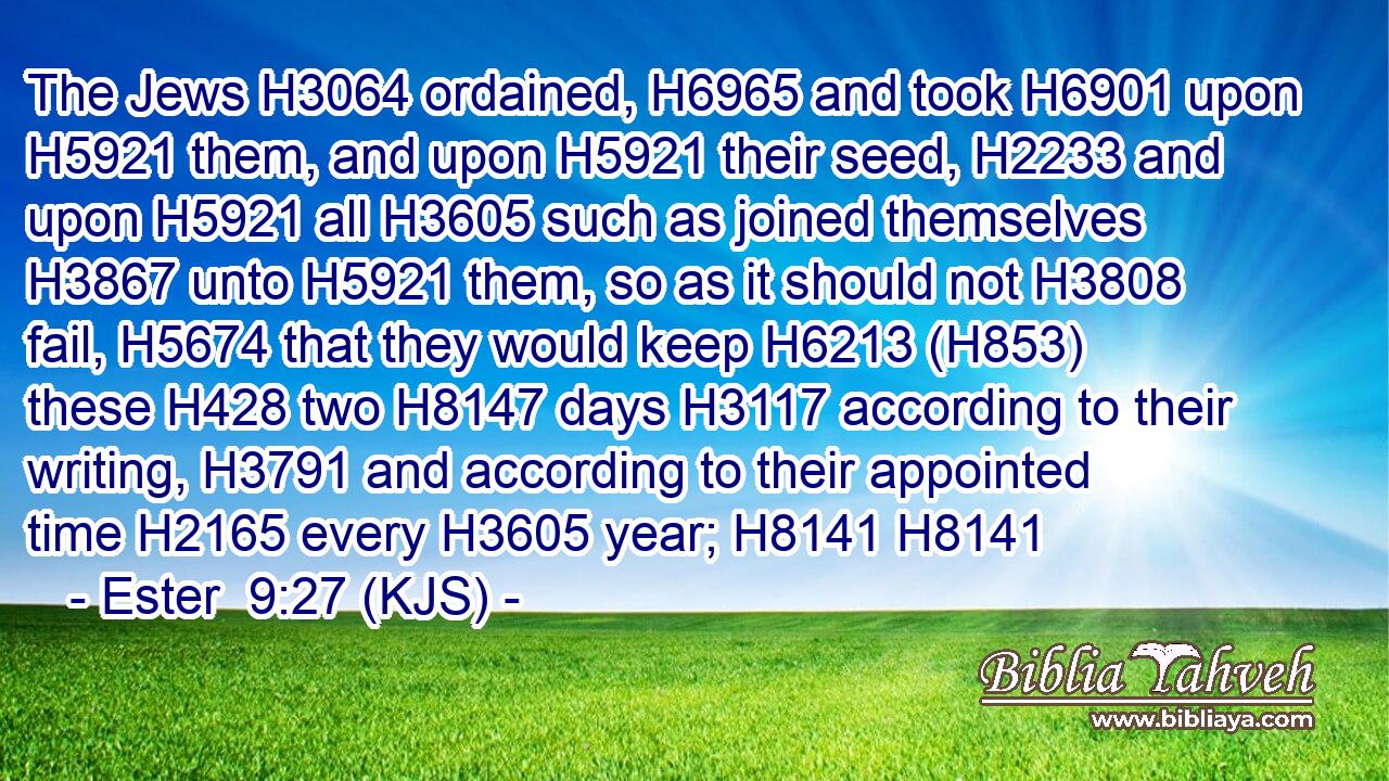 The Jews H3064 ordained, H6965 and took H6901 upon H5921 them, and upon H5921 their seed, H2233 and upon H5921 all H3605 such as joined themselves H3867 unto H5921 them, so as it should not H3808 fail, H5674 that they would keep H6213 (H853) these H428 two H8147 days H3117 according to their writing, H3791 and according to their appointed time H2165 every H3605 year; H8141 H8141