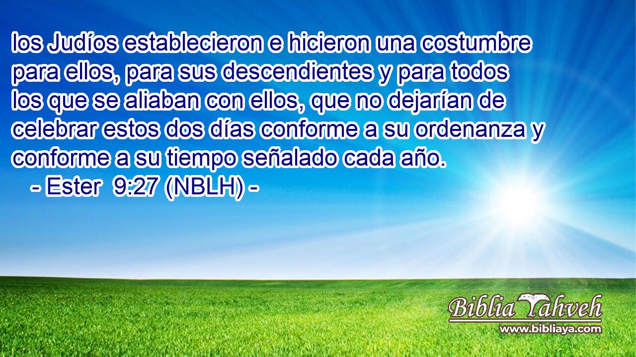  los Judíos establecieron e hicieron una costumbre para ellos, para sus descendientes y para todos los que se aliaban con ellos, que no dejarían de celebrar estos dos días conforme a su ordenanza y conforme a su tiempo señalado cada año. 