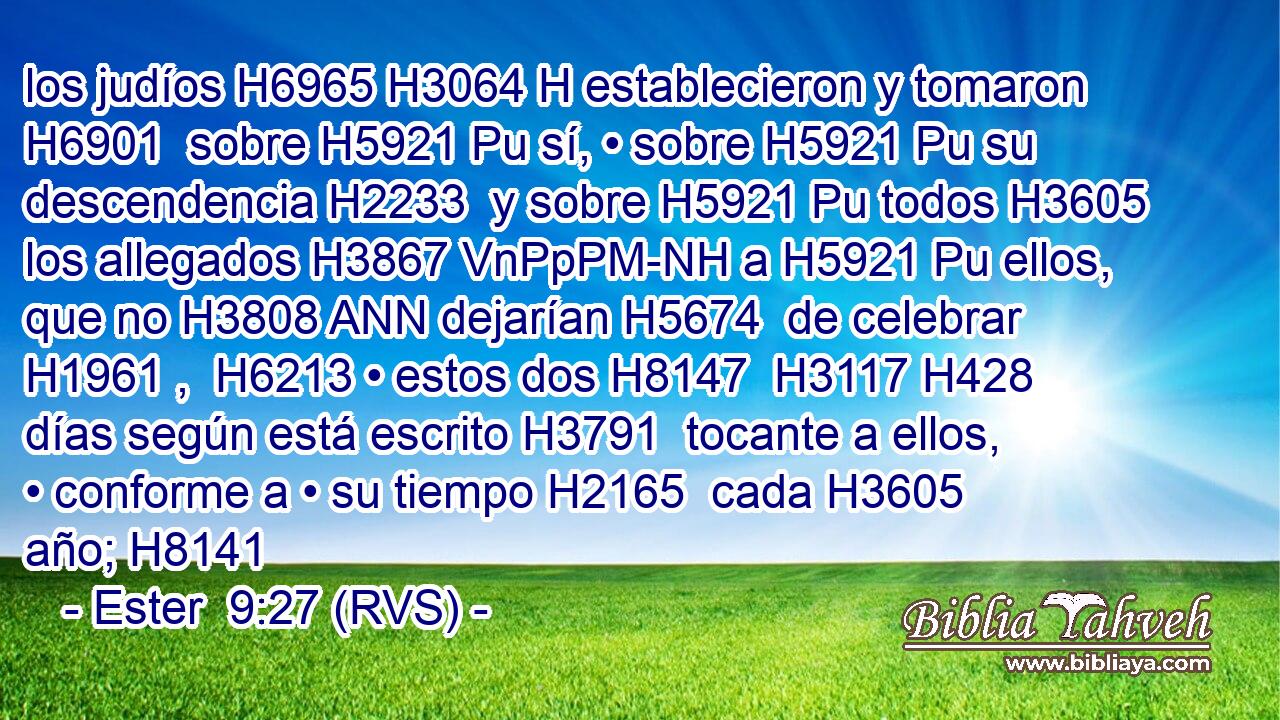 los judíos H6965 H3064 H establecieron y tomaron H6901  sobre H5921 Pu sí, • sobre H5921 Pu su descendencia H2233  y sobre H5921 Pu todos H3605  los allegados H3867 VnPpPM-NH a H5921 Pu ellos, que no H3808 ANN dejarían H5674  de celebrar H1961 ,  H6213 • estos dos H8147  H3117 H428 días según está escrito H3791  tocante a ellos, • conforme a • su tiempo H2165  cada H3605  año; H8141  