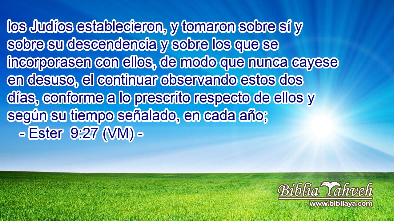  los Judíos establecieron, y tomaron sobre sí y sobre su descendencia y sobre los que se incorporasen con ellos, de modo que nunca cayese en desuso, el continuar observando estos dos días, conforme a lo prescrito respecto de ellos y según su tiempo señalado, en cada año; 