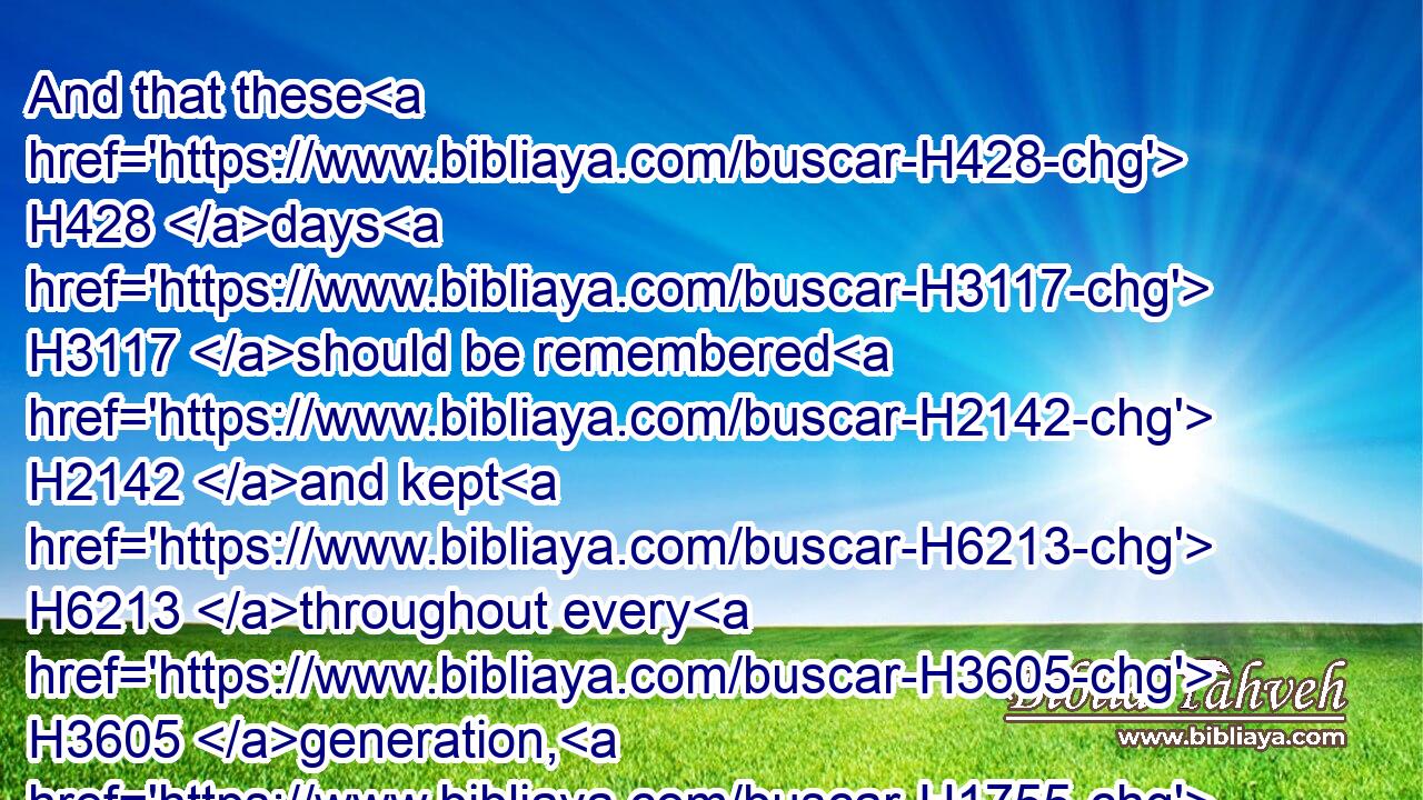 And that these H428 days H3117 should be remembered H2142 and kept H6213 throughout every H3605 generation, H1755  H1755 every family, H4940  H4940 every province, H4082  H4082 and every city; H5892  H5892 and that these H428 days H3117 of Purim H6332 should not H3808 fail H5674 from among H4480  H8432 the Jews, H3064 nor H3808 the memorial H2143 of them perish H5486 from their seed. H4480 H2233