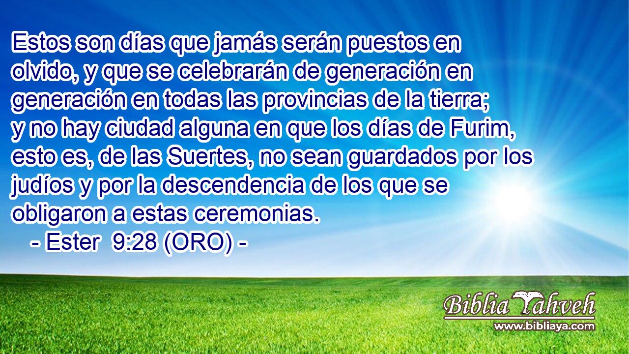  Estos son días que jamás serán puestos en olvido, y que se celebrarán de generación en generación en todas las provincias de la tierra; y no hay ciudad alguna en que los días de Furim, esto es, de las Suertes, no sean guardados por los judíos y por la descendencia de los que se obligaron a estas ceremonias. 