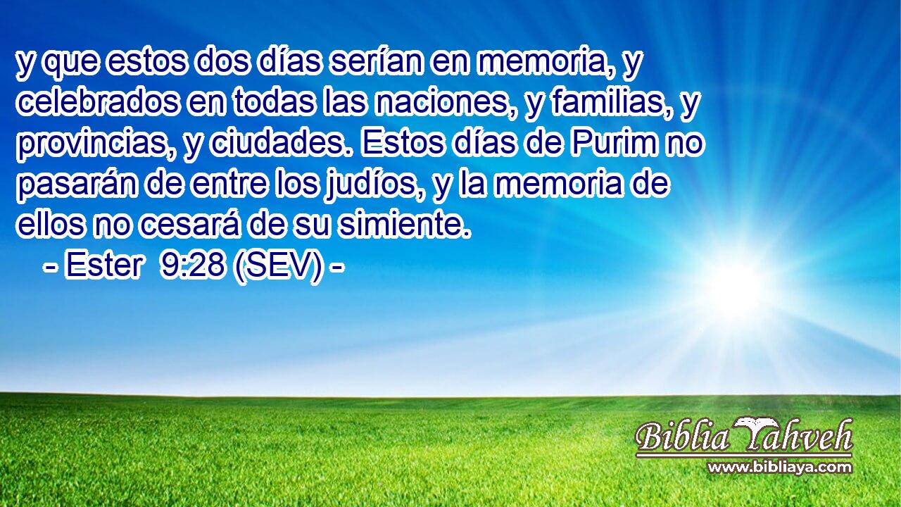 y que estos dos días serían en memoria, y celebrados en todas las naciones, y familias, y provincias, y ciudades. Estos días de Purim no pasarán de entre los judíos, y la memoria de ellos no cesará de su simiente.