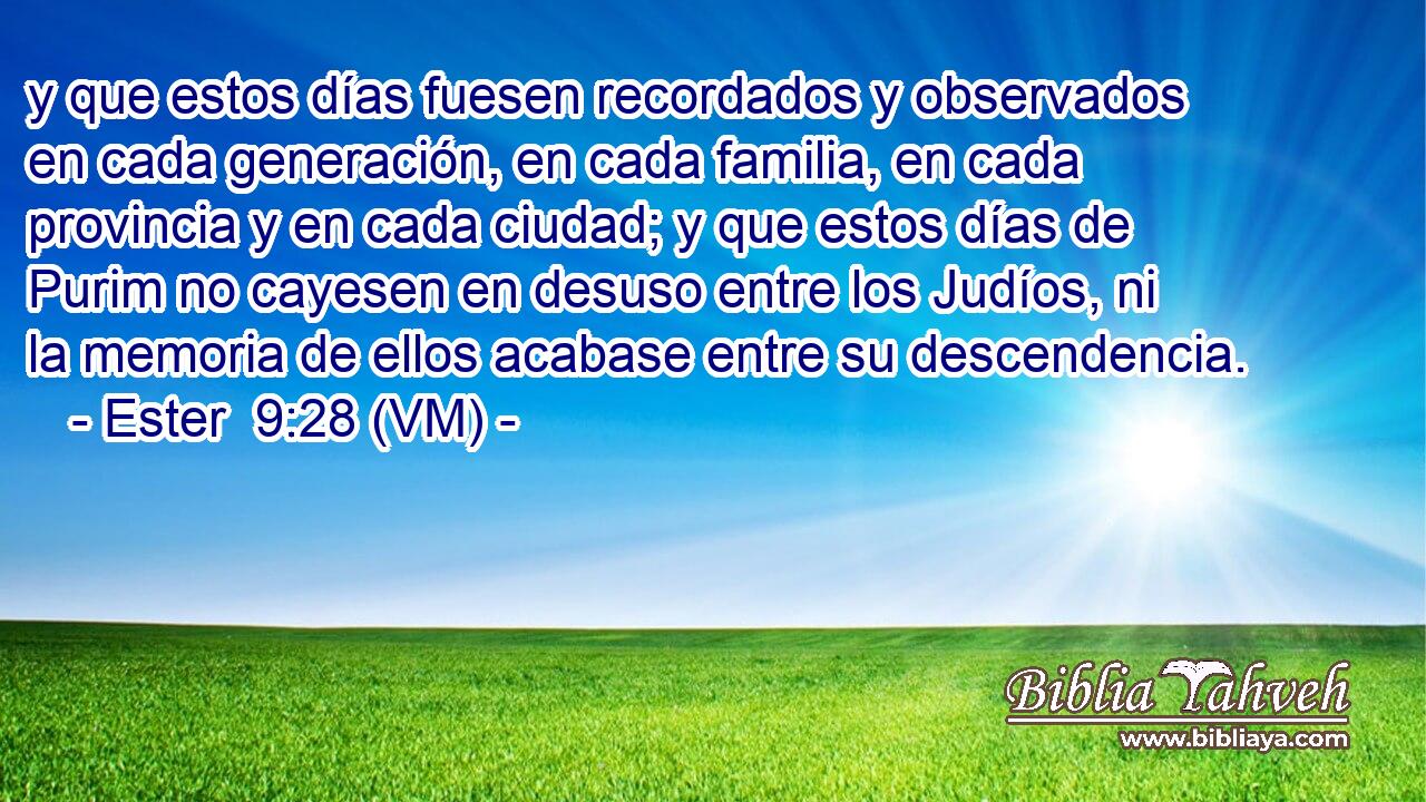  y que estos días fuesen recordados y observados en cada generación, en cada familia, en cada provincia y en cada ciudad; y que estos días de Purim no cayesen en desuso entre los Judíos, ni la memoria de ellos acabase entre su descendencia. 