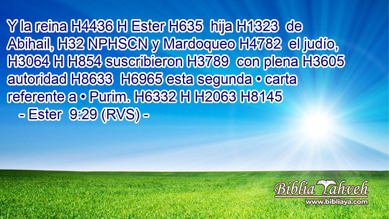 Y la reina H4436 H Ester H635  hija H1323  de Abihail, H32 NPHSCN y Mardoqueo H4782  el judío, H3064 H H854 suscribieron H3789  con plena H3605  autoridad H8633  H6965 esta segunda • carta referente a • Purim. H6332 H H2063 H8145 