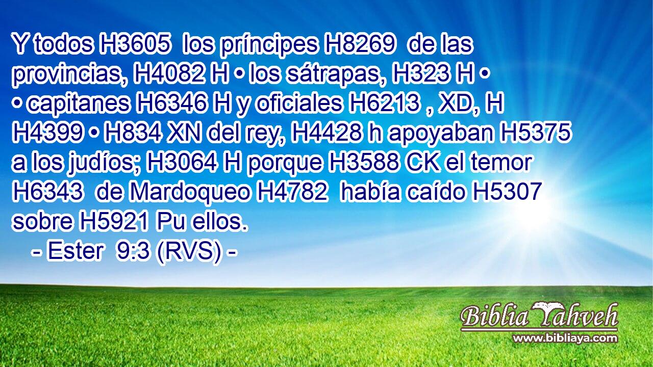 Y todos H3605  los príncipes H8269  de las provincias, H4082 H • los sátrapas, H323 H • • capitanes H6346 H y oficiales H6213 , XD, H H4399 • H834 XN del rey, H4428 h apoyaban H5375  a los judíos; H3064 H porque H3588 CK el temor H6343  de Mardoqueo H4782  había caído H5307  sobre H5921 Pu ellos. 