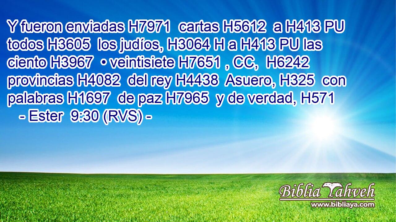Y fueron enviadas H7971  cartas H5612  a H413 PU todos H3605  los judíos, H3064 H a H413 PU las ciento H3967  • veintisiete H7651 , CC,  H6242 provincias H4082  del rey H4438  Asuero, H325  con palabras H1697  de paz H7965  y de verdad, H571  