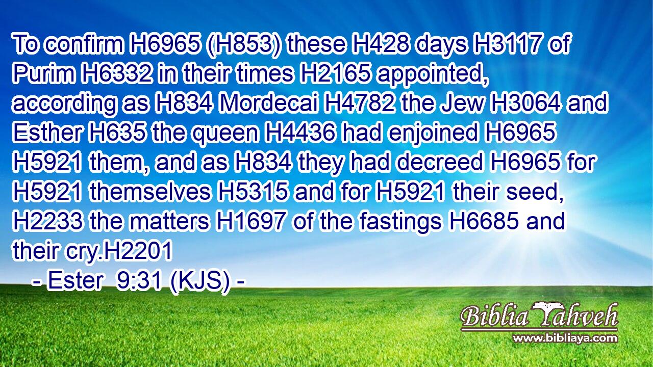 To confirm H6965 (H853) these H428 days H3117 of Purim H6332 in their times H2165 appointed, according as H834 Mordecai H4782 the Jew H3064 and Esther H635 the queen H4436 had enjoined H6965  H5921 them, and as H834 they had decreed H6965 for H5921 themselves H5315 and for H5921 their seed, H2233 the matters H1697 of the fastings H6685 and their cry.H2201