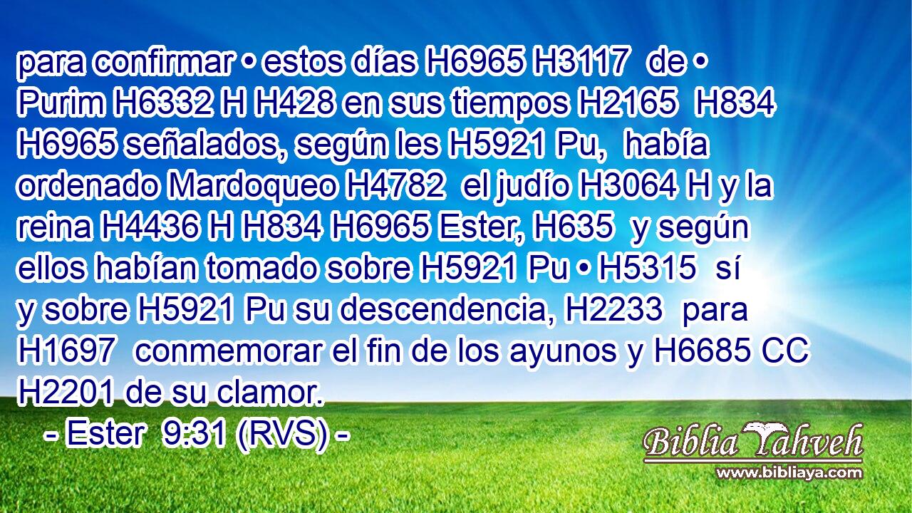 para confirmar • estos días H6965 H3117  de • Purim H6332 H H428 en sus tiempos H2165  H834 H6965 señalados, según les H5921 Pu,  había ordenado Mardoqueo H4782  el judío H3064 H y la reina H4436 H H834 H6965 Ester, H635  y según ellos habían tomado sobre H5921 Pu • H5315  sí y sobre H5921 Pu su descendencia, H2233  para H1697  conmemorar el fin de los ayunos y H6685 CC H2201 de su clamor. 