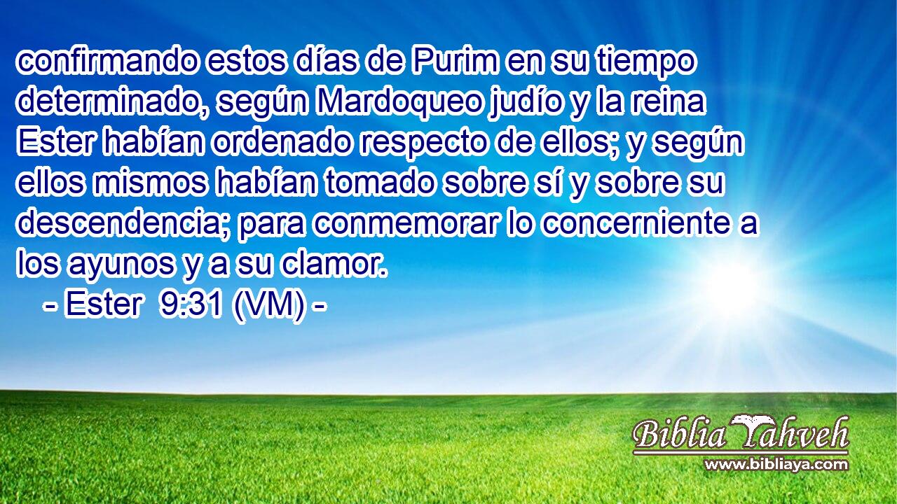  confirmando estos días de Purim en su tiempo determinado, según Mardoqueo judío y la reina Ester habían ordenado respecto de ellos; y según ellos mismos habían tomado sobre sí y sobre su descendencia; para conmemorar lo concerniente a los ayunos y a su clamor. 