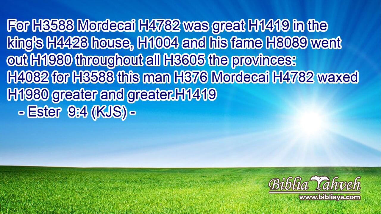 For H3588 Mordecai H4782 was great H1419 in the king's H4428 house, H1004 and his fame H8089 went out H1980 throughout all H3605 the provinces: H4082 for H3588 this man H376 Mordecai H4782 waxed H1980 greater and greater.H1419