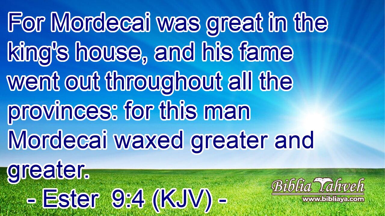 For Mordecai was great in the king's house, and his fame went out throughout all the provinces: for this man Mordecai waxed greater and greater.