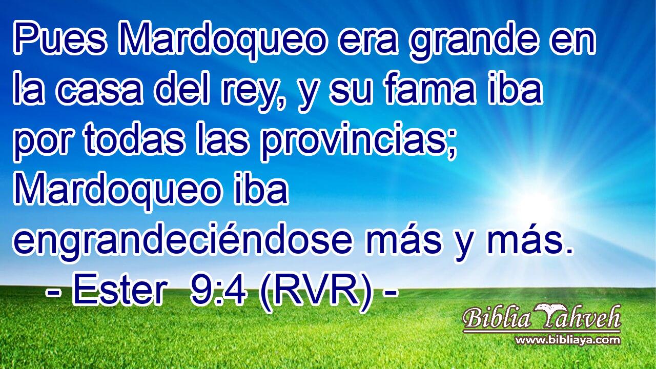 Pues Mardoqueo era grande en la casa del rey, y su fama iba por todas las provincias; Mardoqueo iba engrandeciéndose más y más.