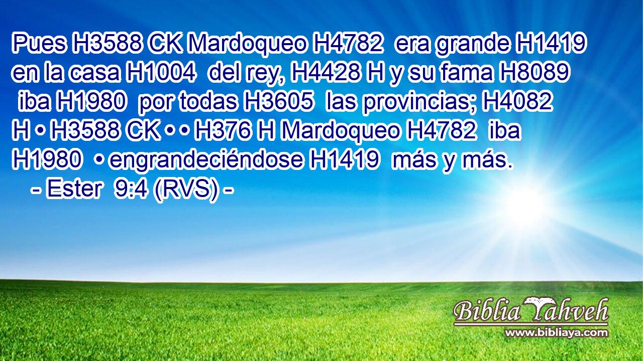Pues H3588 CK Mardoqueo H4782  era grande H1419  en la casa H1004  del rey, H4428 H y su fama H8089  iba H1980  por todas H3605  las provincias; H4082 H • H3588 CK • • H376 H Mardoqueo H4782  iba H1980  • engrandeciéndose H1419  más y más. 