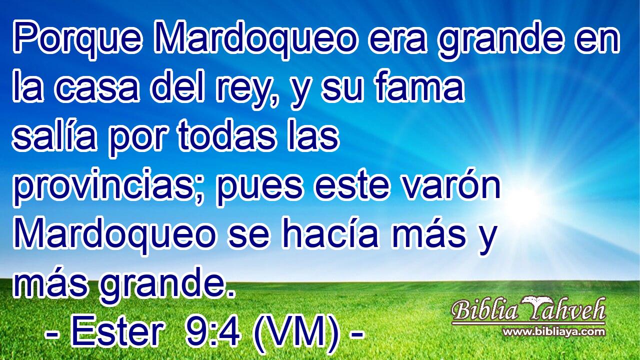  Porque Mardoqueo era grande en la casa del rey, y su fama salía por todas las provincias; pues este varón Mardoqueo se hacía más y más grande. 