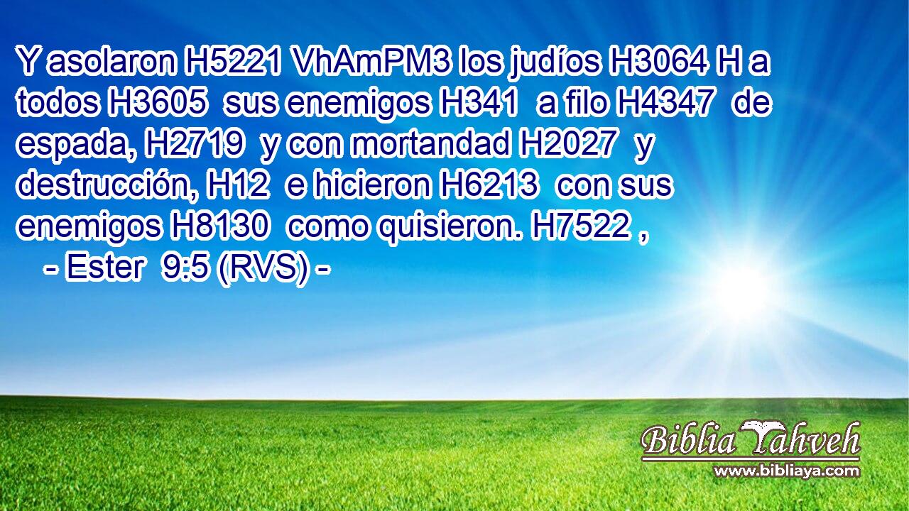 Y asolaron H5221 VhAmPM3 los judíos H3064 H a todos H3605  sus enemigos H341  a filo H4347  de espada, H2719  y con mortandad H2027  y destrucción, H12  e hicieron H6213  con sus enemigos H8130  como quisieron. H7522 ,  