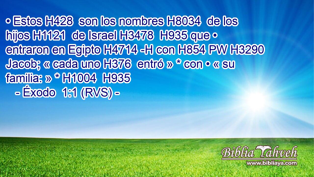 • Estos H428  son los nombres H8034  de los hijos H1121  de Israel H3478  H935 que • entraron en Egipto H4714 -H con H854 PW H3290 Jacob; « cada uno H376  entró » * con • « su familia: » * H1004  H935 