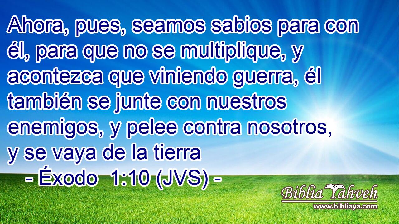 Ahora, pues, seamos sabios para con él, para que no se multiplique, y acontezca que viniendo guerra, él también se junte con nuestros enemigos, y pelee contra nosotros, y se vaya de la tierra