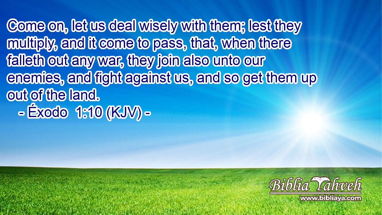 Come on, let us deal wisely with them; lest they multiply, and it come to pass, that, when there falleth out any war, they join also unto our enemies, and fight against us, and so get them up out of the land.