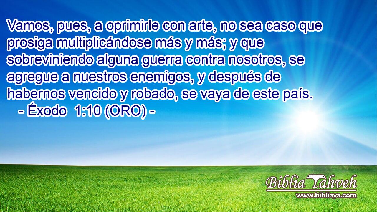  Vamos, pues, a oprimirle con arte, no sea caso que prosiga multiplicándose más y más; y que sobreviniendo alguna guerra contra nosotros, se agregue a nuestros enemigos, y después de habernos vencido y robado, se vaya de este país. 
