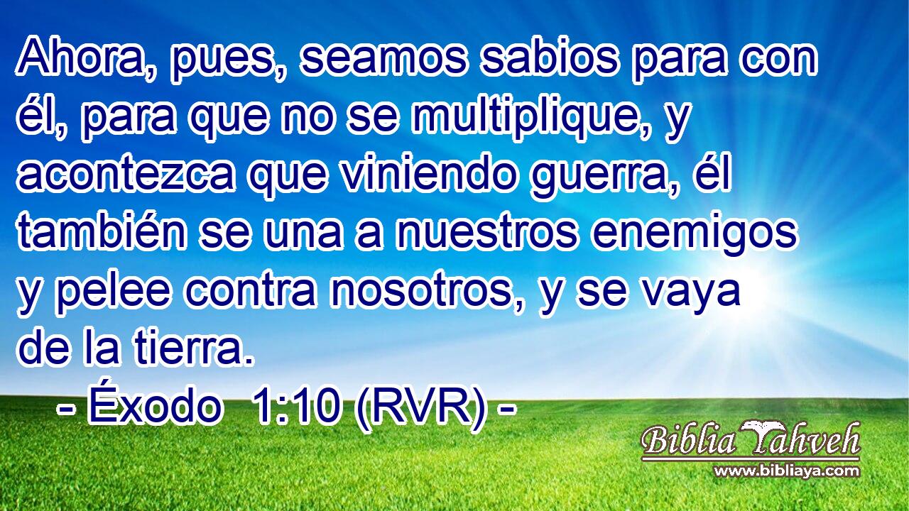 Ahora, pues, seamos sabios para con él, para que no se multiplique, y acontezca que viniendo guerra, él también se una a nuestros enemigos y pelee contra nosotros, y se vaya de la tierra.