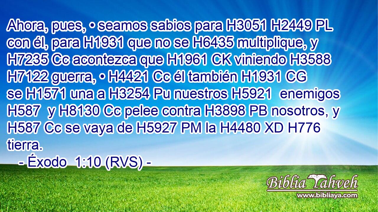 Ahora, pues, • seamos sabios para H3051 H2449 PL con él, para H1931 que no se H6435 multiplique, y H7235 Cc acontezca que H1961 CK viniendo H3588  H7122 guerra, • H4421 Cc él también H1931 CG se H1571 una a H3254 Pu nuestros H5921  enemigos H587  y H8130 Cc pelee contra H3898 PB nosotros, y H587 Cc se vaya de H5927 PM la H4480 XD H776 tierra. 