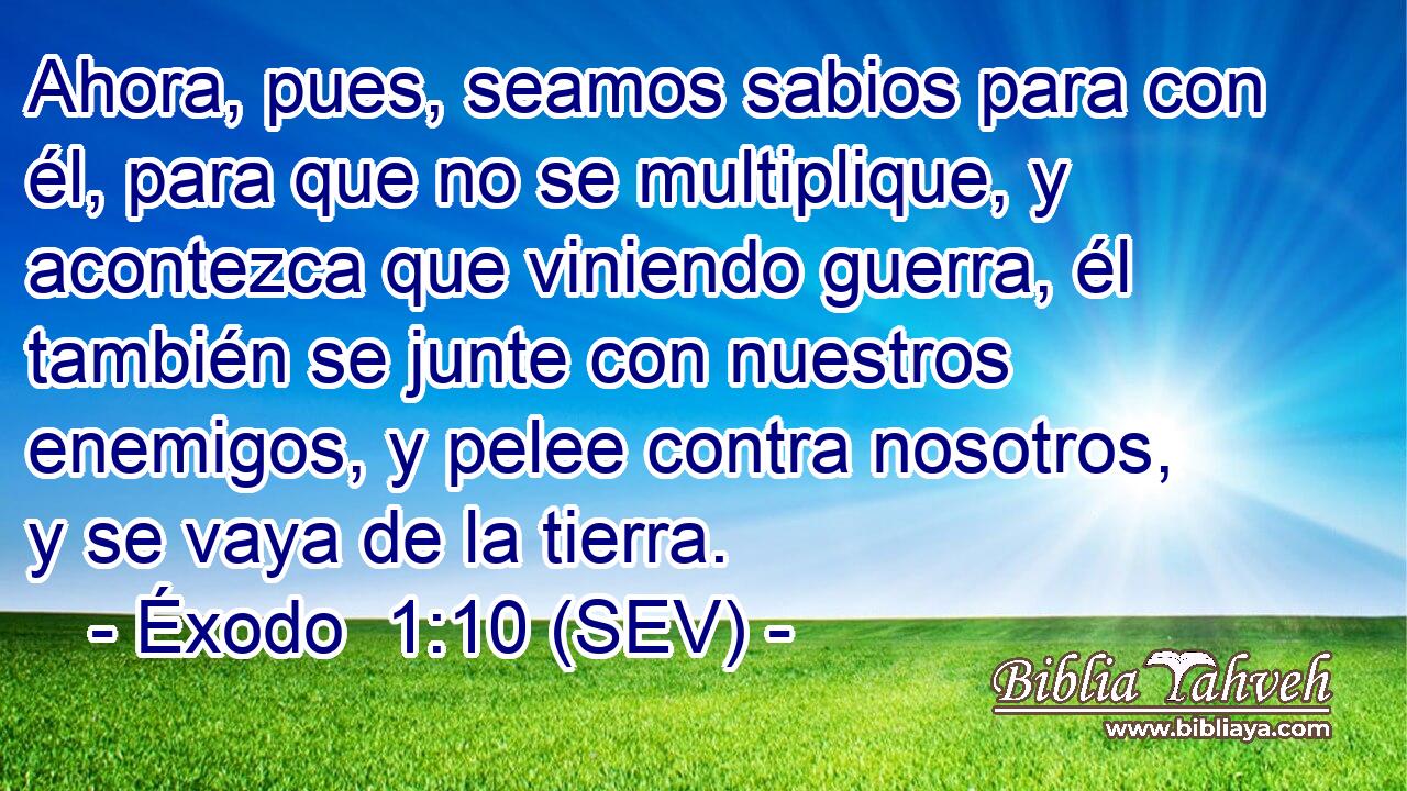 Ahora, pues, seamos sabios para con él, para que no se multiplique, y acontezca que viniendo guerra, él también se junte con nuestros enemigos, y pelee contra nosotros, y se vaya de la tierra.