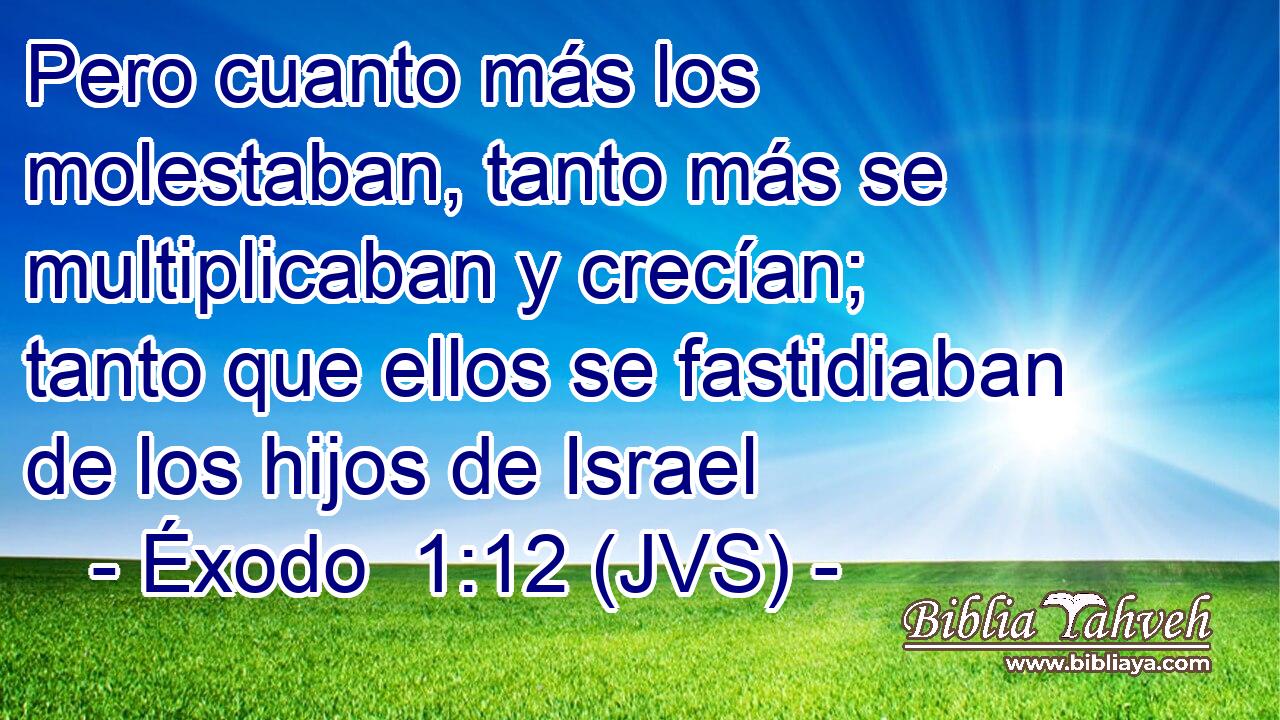 Pero cuanto más los molestaban, tanto más se multiplicaban y crecían; tanto que ellos se fastidiaban de los hijos de Israel