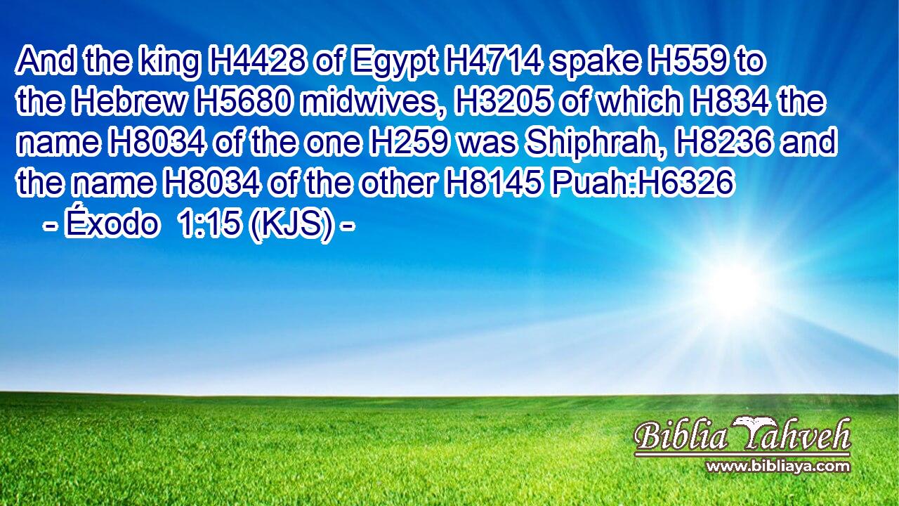 And the king H4428 of Egypt H4714 spake H559 to the Hebrew H5680 midwives, H3205 of which H834 the name H8034 of the one H259 was Shiphrah, H8236 and the name H8034 of the other H8145 Puah:H6326