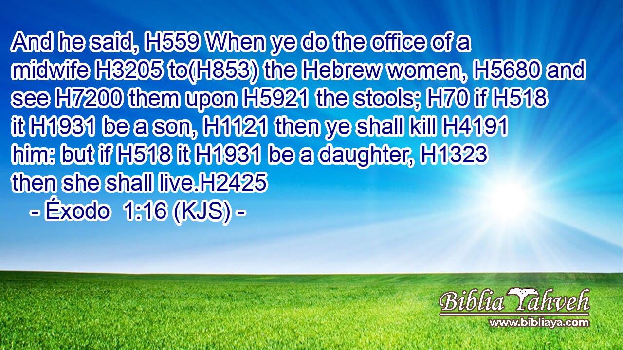 And he said, H559 When ye do the office of a midwife H3205 to(H853) the Hebrew women, H5680 and see H7200 them upon H5921 the stools; H70 if H518 it H1931 be a son, H1121 then ye shall kill H4191 him: but if H518 it H1931 be a daughter, H1323 then she shall live.H2425