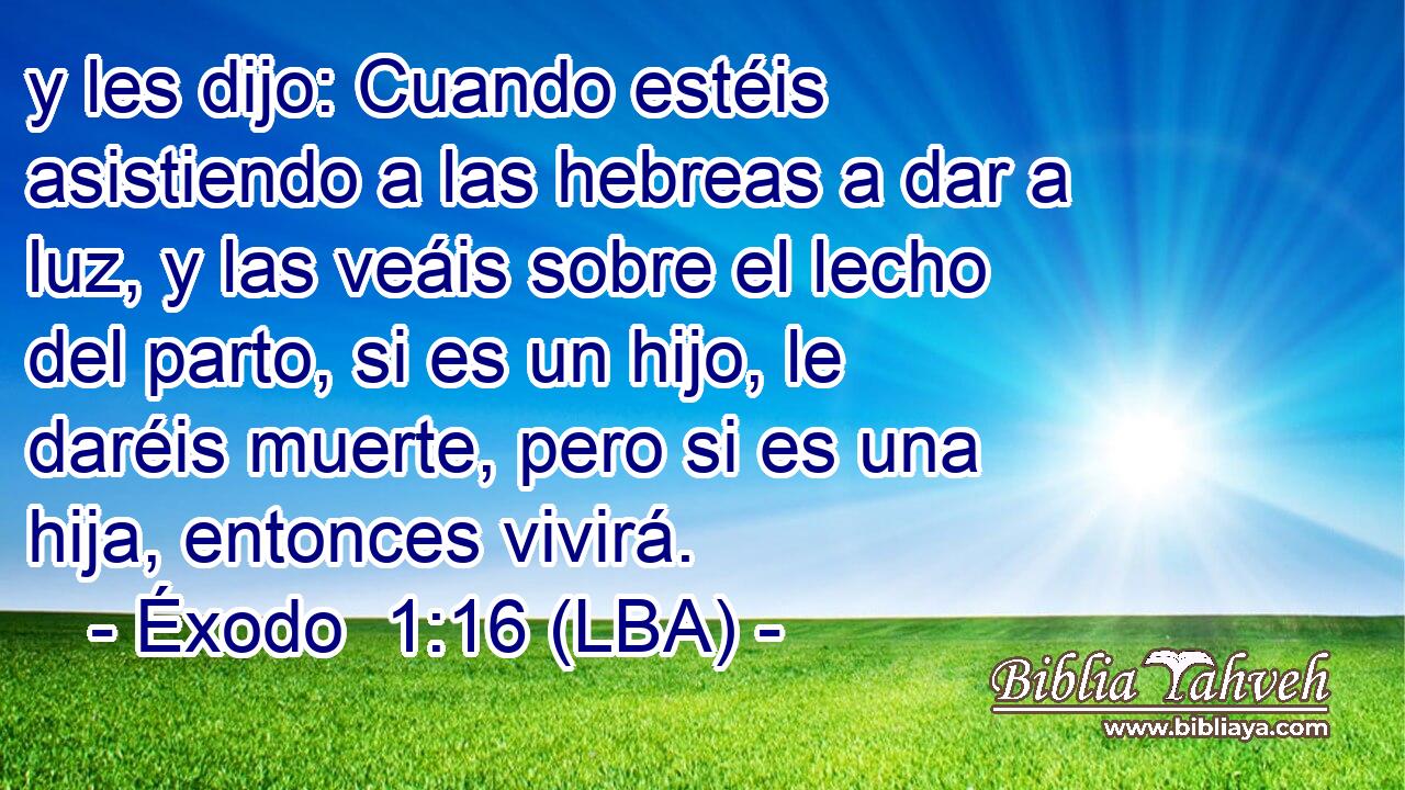 y les dijo: Cuando estéis asistiendo a las hebreas a dar a luz, y las veáis sobre el lecho del parto, si es un hijo, le daréis muerte, pero si es una hija, entonces vivirá.