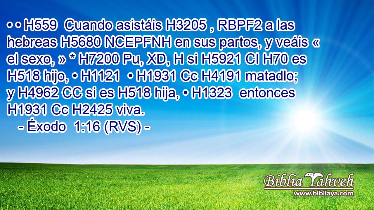 • • H559  Cuando asistáis H3205 , RBPF2 a las hebreas H5680 NCEPFNH en sus partos, y veáis « el sexo, » * H7200 Pu, XD, H si H5921 CI H70 es H518 hijo, • H1121  • H1931 Cc H4191 matadlo; y H4962 CC si es H518 hija, • H1323  entonces H1931 Cc H2425 viva. 