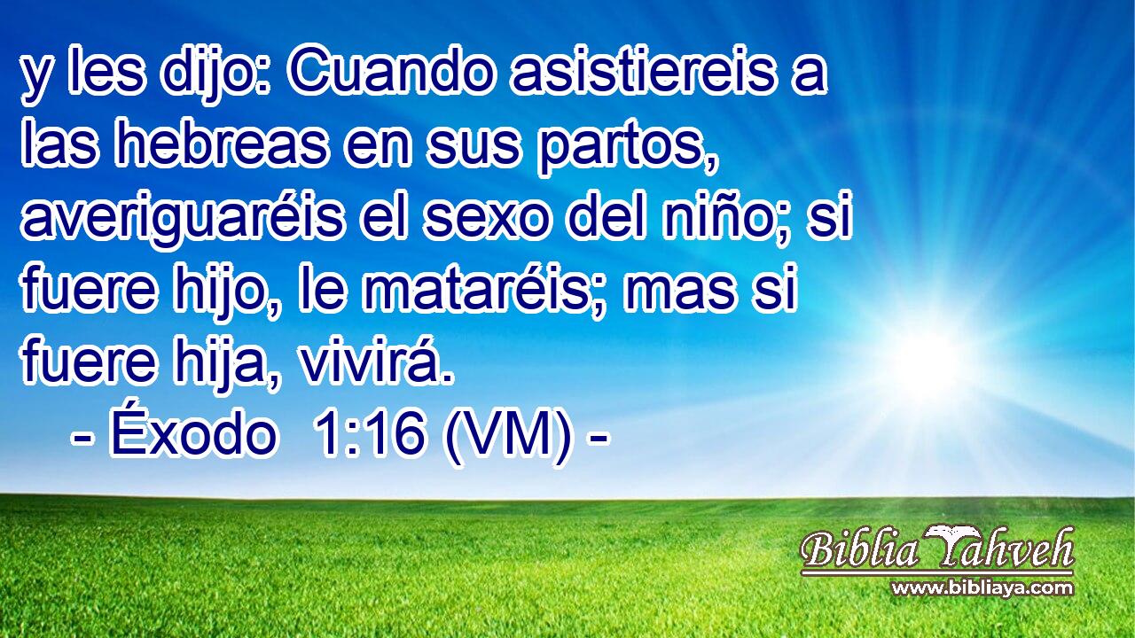 y les dijo: Cuando asistiereis a las hebreas en sus partos, averiguaréis el sexo del niño; si fuere hijo, le mataréis; mas si fuere hija, vivirá. 