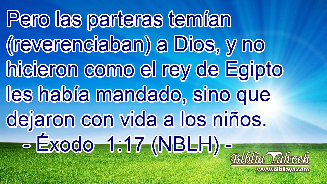  Pero las parteras temían (reverenciaban) a Dios, y no hicieron como el rey de Egipto les había mandado, sino que dejaron con vida a los niños. 