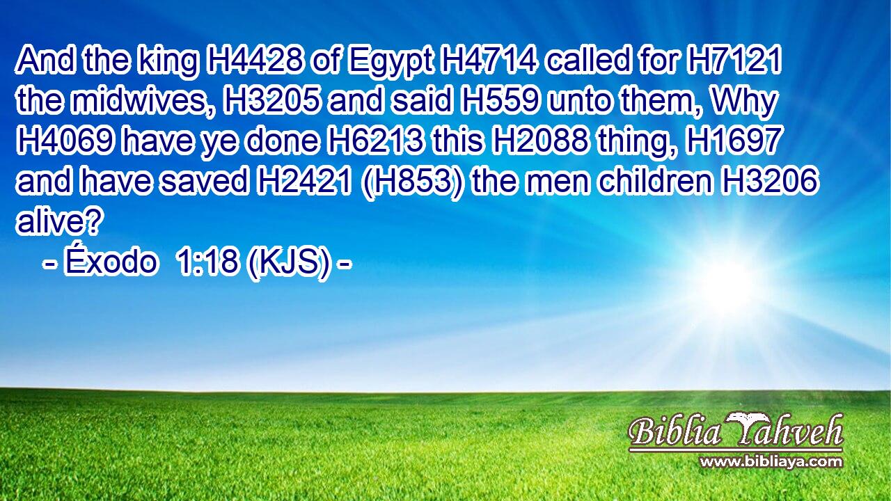 And the king H4428 of Egypt H4714 called for H7121 the midwives, H3205 and said H559 unto them, Why H4069 have ye done H6213 this H2088 thing, H1697 and have saved H2421 (H853) the men children H3206 alive?
