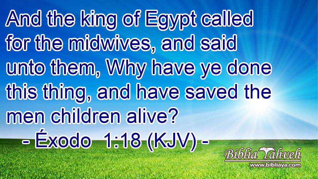 And the king of Egypt called for the midwives, and said unto them, Why have ye done this thing, and have saved the men children alive?