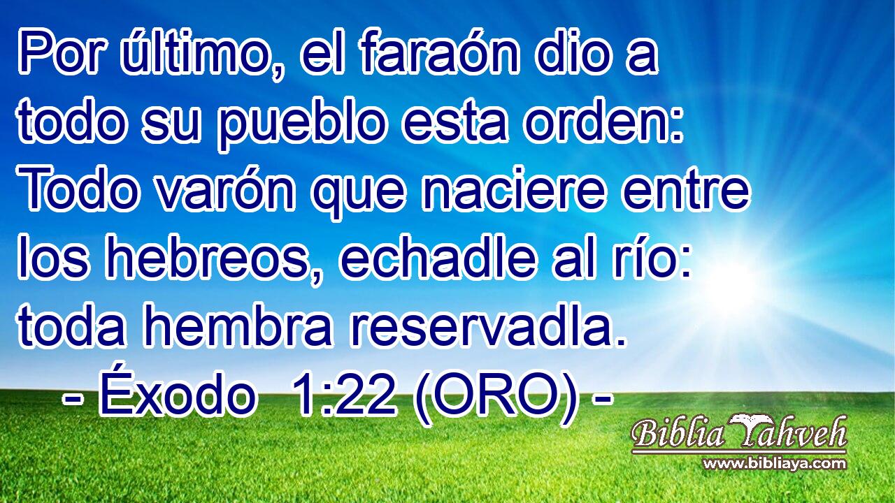  Por último, el faraón dio a todo su pueblo esta orden: Todo varón que naciere entre los hebreos, echadle al río: toda hembra reservadla. 