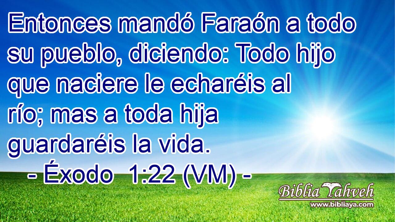  Entonces mandó Faraón a todo su pueblo, diciendo: Todo hijo que naciere le echaréis al río; mas a toda hija guardaréis la vida. 