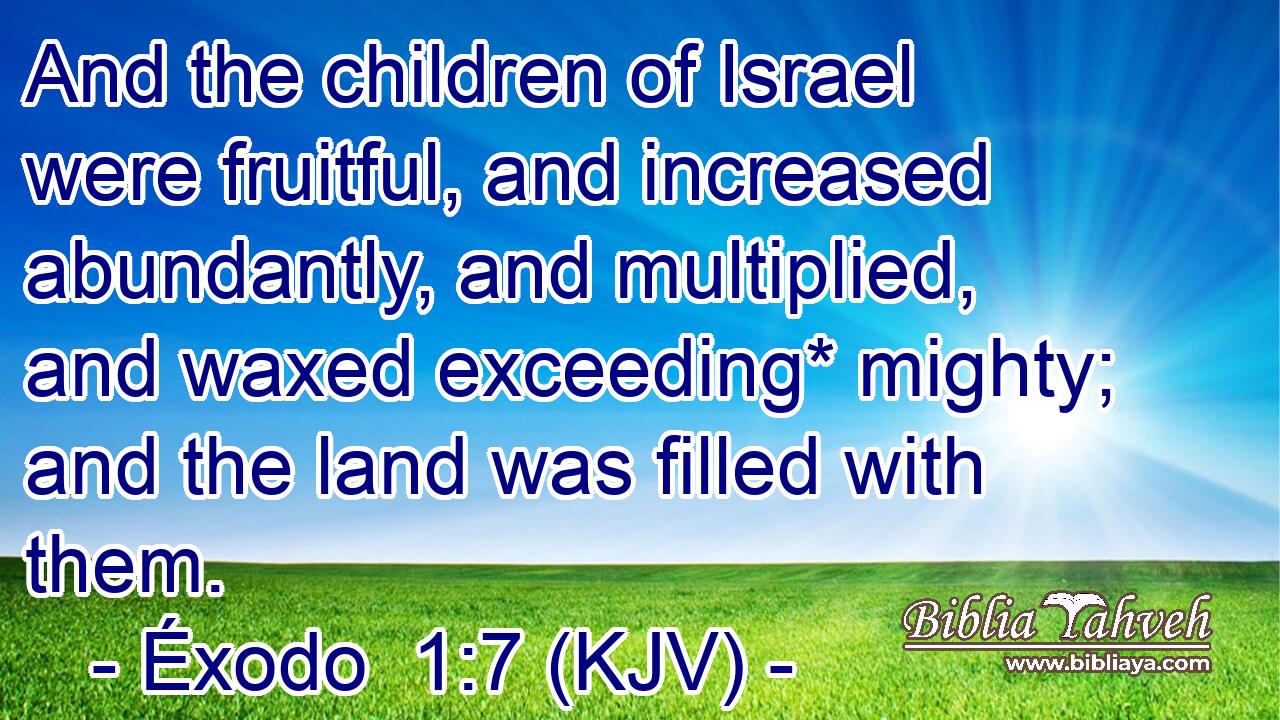 And the children of Israel were fruitful, and increased abundantly, and multiplied, and waxed exceeding* mighty; and the land was filled with them.
