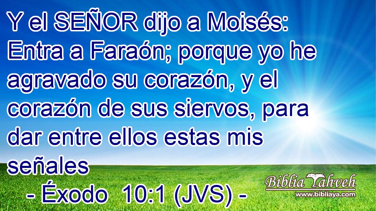 Y el SEÑOR dijo a Moisés: Entra a Faraón; porque yo he agravado su corazón, y el corazón de sus siervos, para dar entre ellos estas mis señales