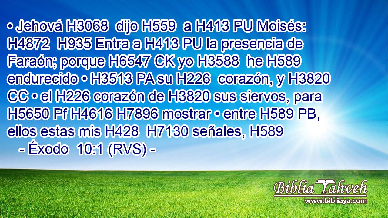 • Jehová H3068  dijo H559  a H413 PU Moisés: H4872  H935 Entra a H413 PU la presencia de Faraón; porque H6547 CK yo H3588  he H589 endurecido • H3513 PA su H226  corazón, y H3820 CC • el H226 corazón de H3820 sus siervos, para H5650 Pf H4616 H7896 mostrar • entre H589 PB,  ellos estas mis H428  H7130 señales, H589  