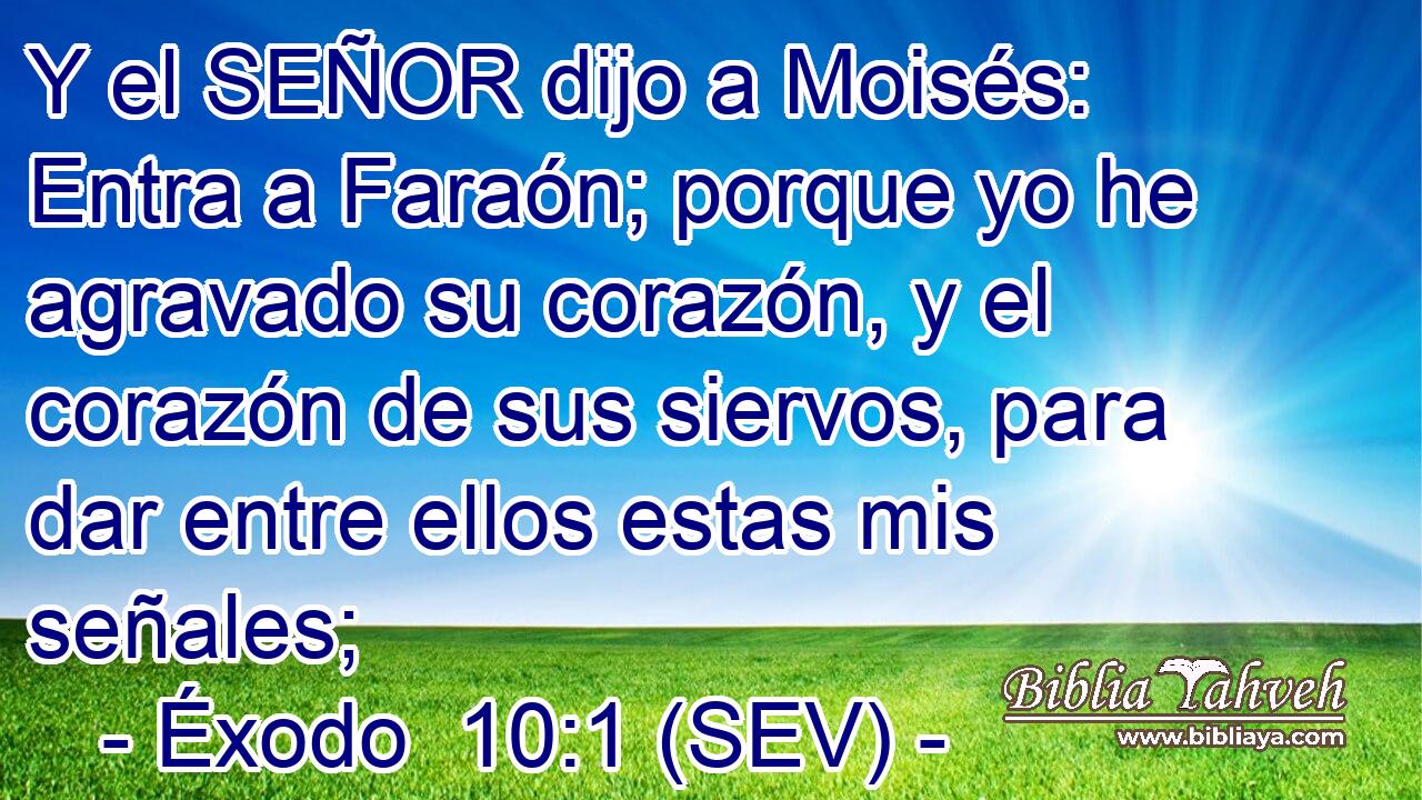 Y el SEÑOR dijo a Moisés: Entra a Faraón; porque yo he agravado su corazón, y el corazón de sus siervos, para dar entre ellos estas mis señales;