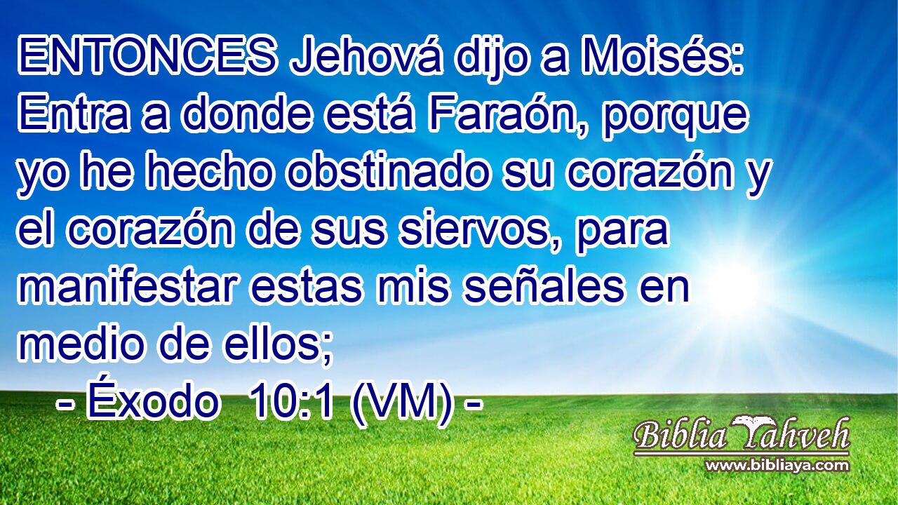  ENTONCES Jehová dijo a Moisés: Entra a donde está Faraón, porque yo he hecho obstinado su corazón y el corazón de sus siervos, para manifestar estas mis señales en medio de ellos; 