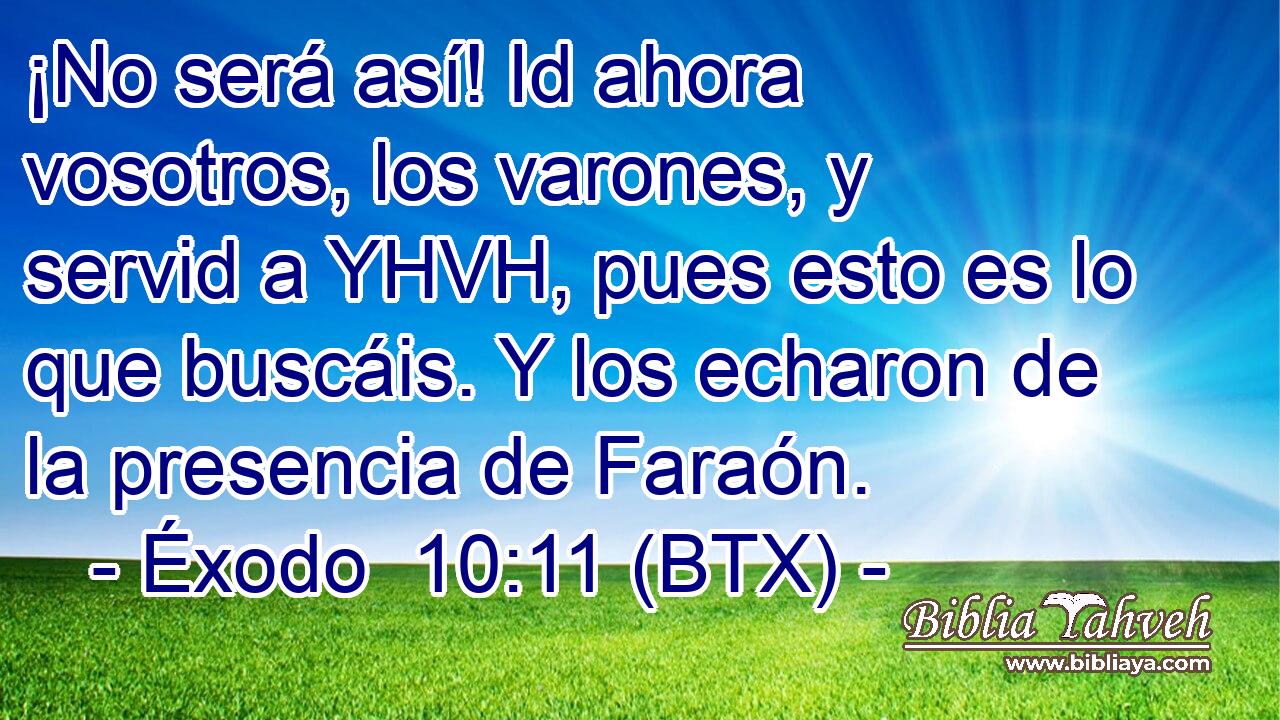 ¡No será así! Id ahora vosotros, los varones, y servid a YHVH, pues esto es lo que buscáis. Y los echaron de la presencia de Faraón.