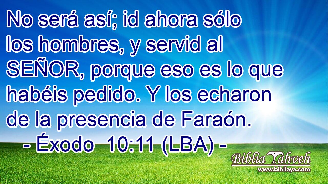 No será así; id ahora sólo los hombres, y servid al SEÑOR, porque eso es lo que habéis pedido. Y los echaron de la presencia de Faraón.