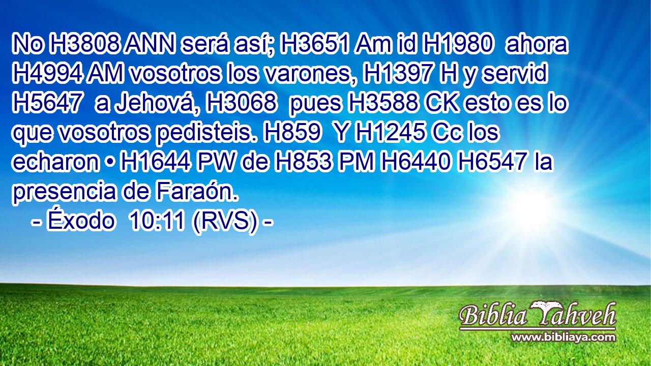 No H3808 ANN será así; H3651 Am id H1980  ahora H4994 AM vosotros los varones, H1397 H y servid H5647  a Jehová, H3068  pues H3588 CK esto es lo que vosotros pedisteis. H859  Y H1245 Cc los echaron • H1644 PW de H853 PM H6440 H6547 la presencia de Faraón. 