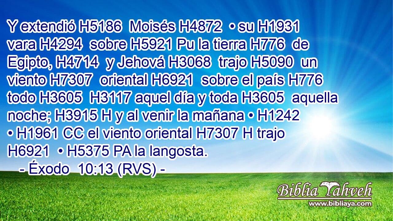 Y extendió H5186  Moisés H4872  • su H1931  vara H4294  sobre H5921 Pu la tierra H776  de Egipto, H4714  y Jehová H3068  trajo H5090  un viento H7307  oriental H6921  sobre el país H776  todo H3605  H3117 aquel día y toda H3605  aquella noche; H3915 H y al venir la mañana • H1242  • H1961 CC el viento oriental H7307 H trajo H6921  • H5375 PA la langosta. 