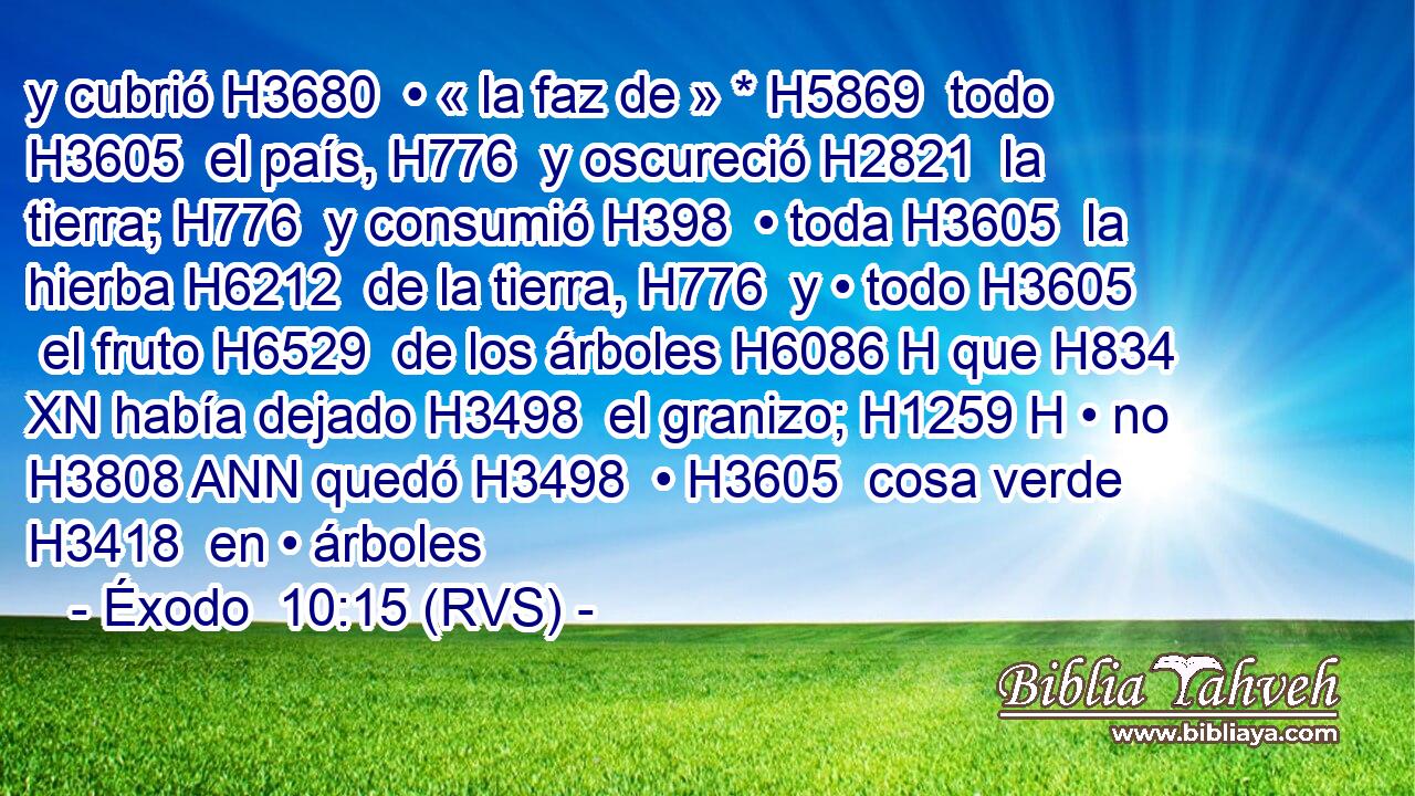 y cubrió H3680  • « la faz de » * H5869  todo H3605  el país, H776  y oscureció H2821  la tierra; H776  y consumió H398  • toda H3605  la hierba H6212  de la tierra, H776  y • todo H3605  el fruto H6529  de los árboles H6086 H que H834 XN había dejado H3498  el granizo; H1259 H • no H3808 ANN quedó H3498  • H3605  cosa verde H3418  en • árboles 